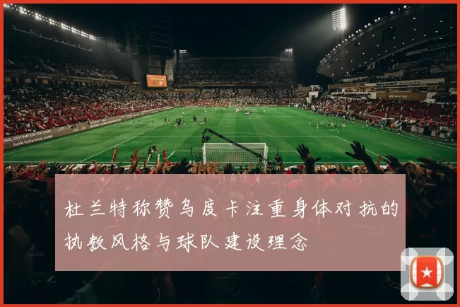 杜兰特称赞乌度卡注重身体对抗的执教风格与球队建设理念