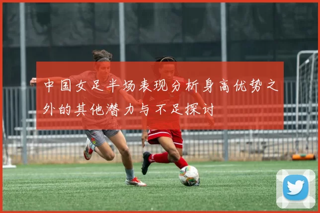 中国女足半场表现分析身高优势之外的其他潜力与不足探讨