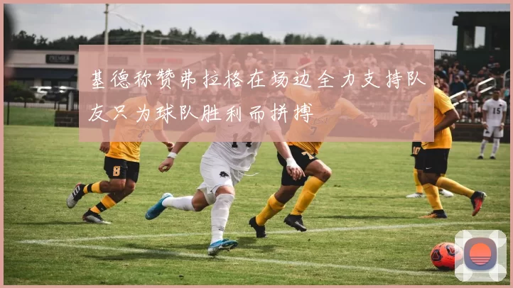 基德称赞弗拉格在场边全力支持队友只为球队胜利而拼搏