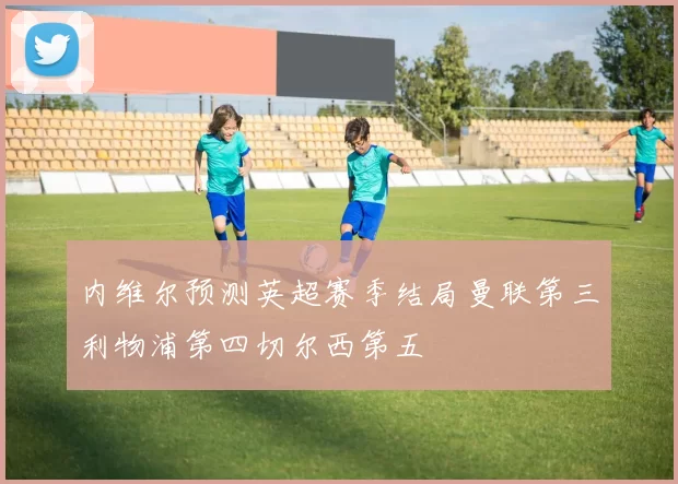 内维尔预测英超赛季结局曼联第三利物浦第四切尔西第五