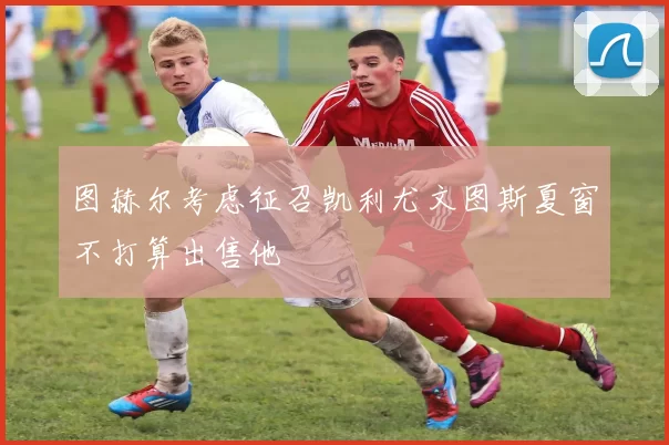 图赫尔考虑征召凯利尤文图斯夏窗不打算出售他