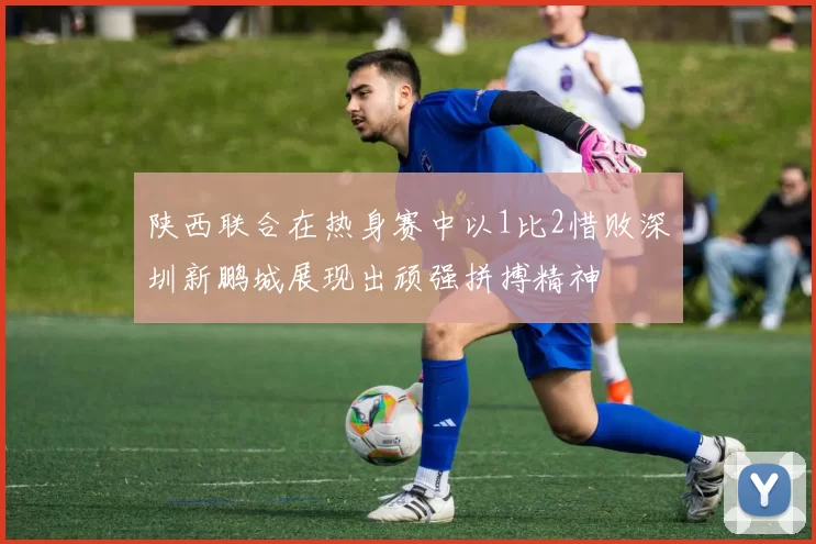 陕西联合在热身赛中以1比2惜败深圳新鹏城展现出顽强拼搏精神