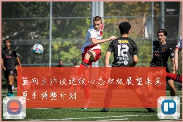 篮网主帅谈连败心态积极展望未来夏季调整计划