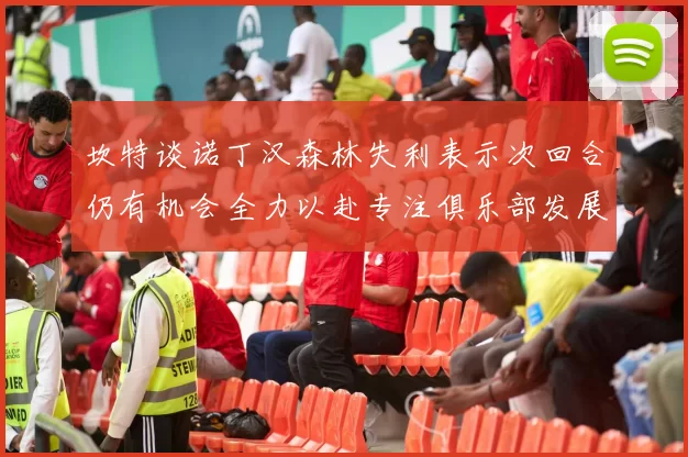 坎特谈诺丁汉森林失利表示次回合仍有机会全力以赴专注俱乐部发展