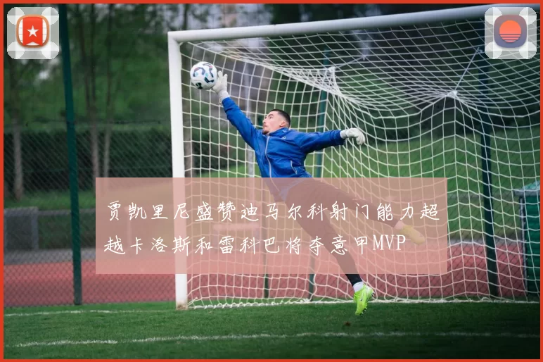 贾凯里尼盛赞迪马尔科射门能力超越卡洛斯和雷科巴将夺意甲MVP