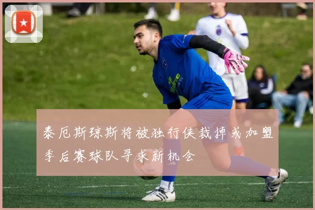 泰厄斯琼斯将被独行侠裁掉或加盟季后赛球队寻求新机会