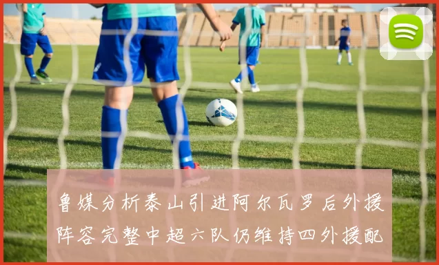 鲁媒分析泰山引进阿尔瓦罗后外援阵容完整中超六队仍维持四外援配置