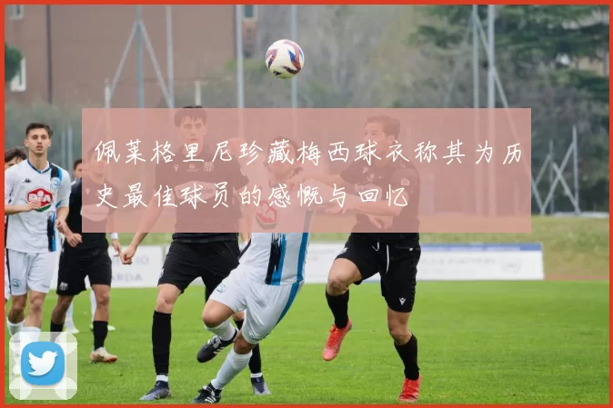 佩莱格里尼珍藏梅西球衣称其为历史最佳球员的感慨与回忆
