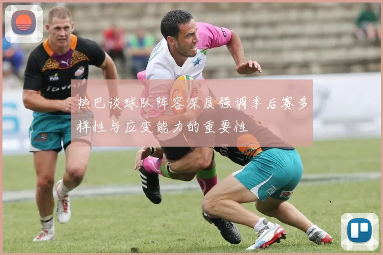热巴谈球队阵容深度强调季后赛多样性与应变能力的重要性