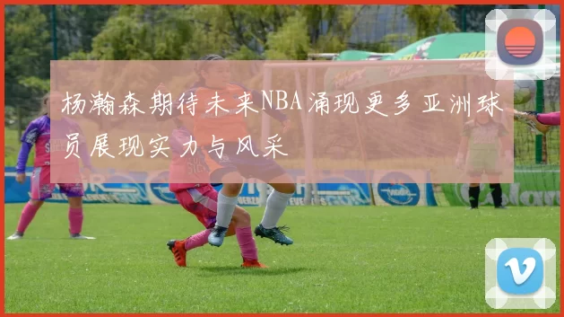 杨瀚森期待未来NBA涌现更多亚洲球员展现实力与风采