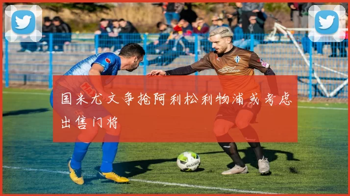 国米尤文争抢阿利松利物浦或考虑出售门将