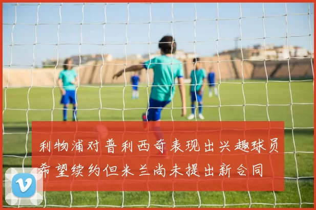 利物浦对普利西奇表现出兴趣球员希望续约但米兰尚未提出新合同