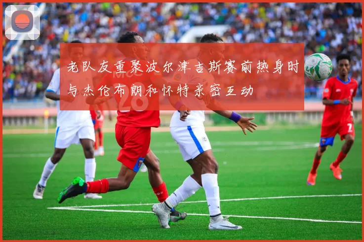 老队友重聚波尔津吉斯赛前热身时与杰伦布朗和怀特亲密互动