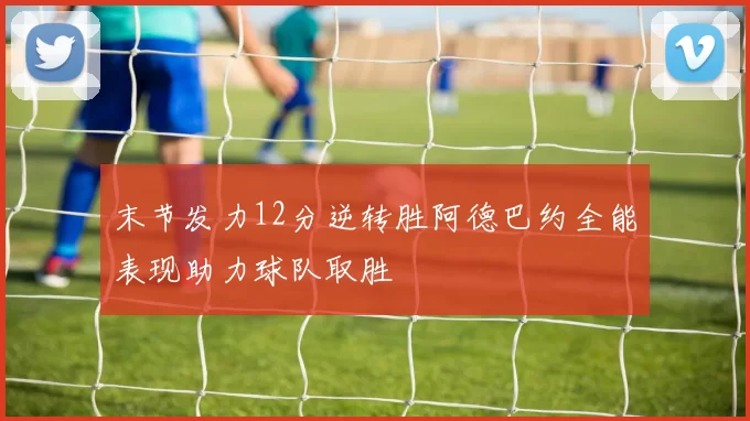 末节发力12分逆转胜阿德巴约全能表现助力球队取胜