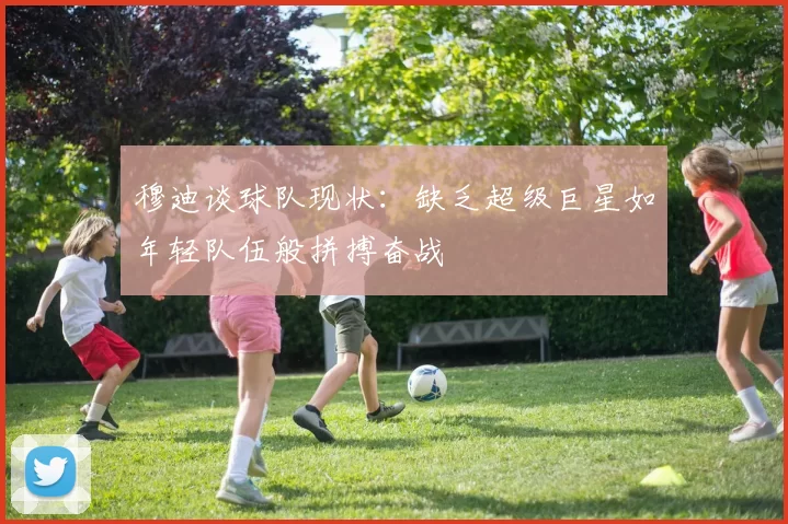 穆迪谈球队现状：缺乏超级巨星如年轻队伍般拼搏奋战