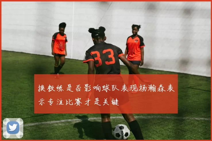 换教练是否影响球队表现杨瀚森表示专注比赛才是关键
