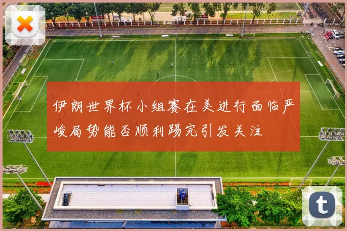 伊朗世界杯小组赛在美进行面临严峻局势能否顺利踢完引发关注