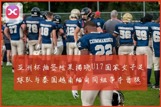 亚洲杯抽签结果揭晓U17国家女子足球队与泰国越南缅甸同组争夺晋级资格