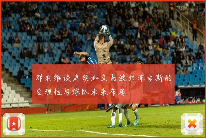 邓利维谈库明加交易波尔津吉斯的合理性与球队未来布局