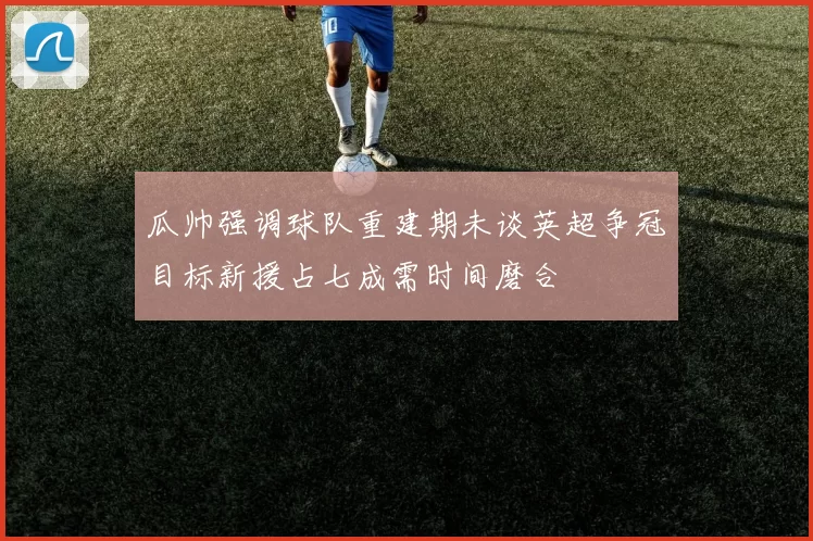 瓜帅强调球队重建期未谈英超争冠目标新援占七成需时间磨合