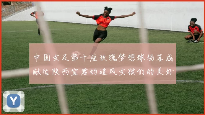 中国女足第十座玫瑰梦想球场落成献给陕西宜君的追风女孩们的美好祝福