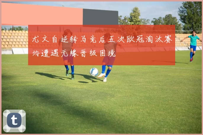 尤文自逆转马竞后五次欧冠淘汰赛均遭遇无缘晋级困境