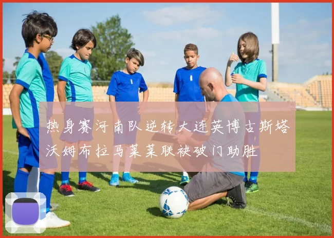 热身赛河南队逆转大连英博古斯塔沃姆布拉马莱莱联袂破门助胜